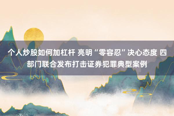 个人炒股如何加杠杆 亮明“零容忍”决心态度 四部门联合发布打击证券犯罪典型案例