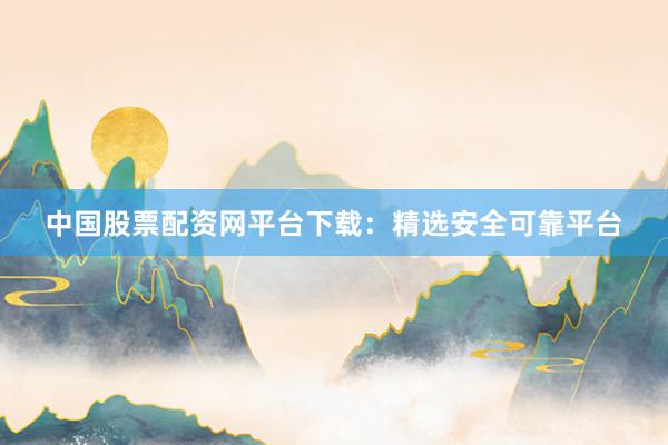 中国股票配资网平台下载：精选安全可靠平台