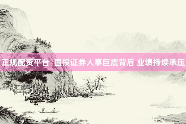 正规配资平台  国投证券人事巨震背后 业绩持续承压