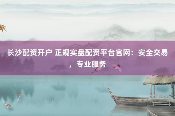 长沙配资开户 正规实盘配资平台官网：安全交易，专业服务