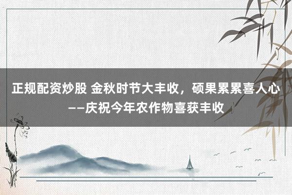 正规配资炒股 金秋时节大丰收，硕果累累喜人心——庆祝今年农作物喜获丰收