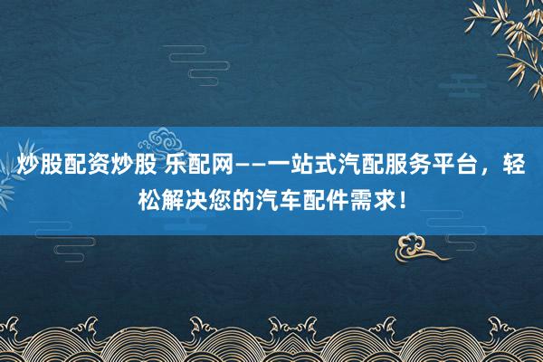 炒股配资炒股 乐配网——一站式汽配服务平台，轻松解决您的汽车配件需求！