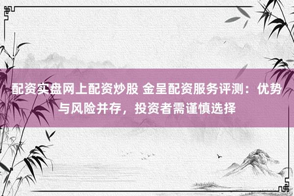 配资实盘网上配资炒股 金呈配资服务评测：优势与风险并存，投资者需谨慎选择