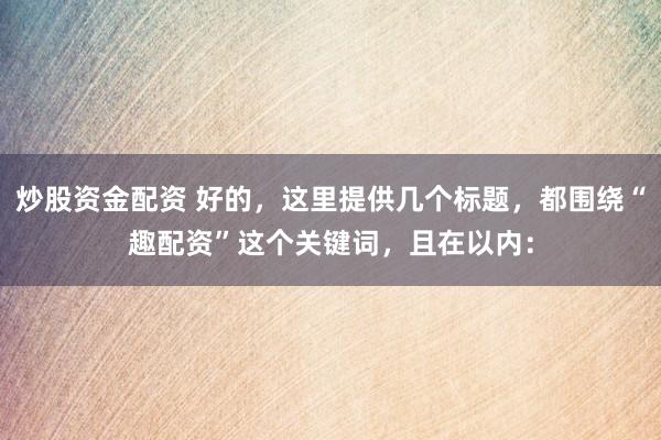 炒股资金配资 好的，这里提供几个标题，都围绕“趣配资”这个关键词，且在以内：