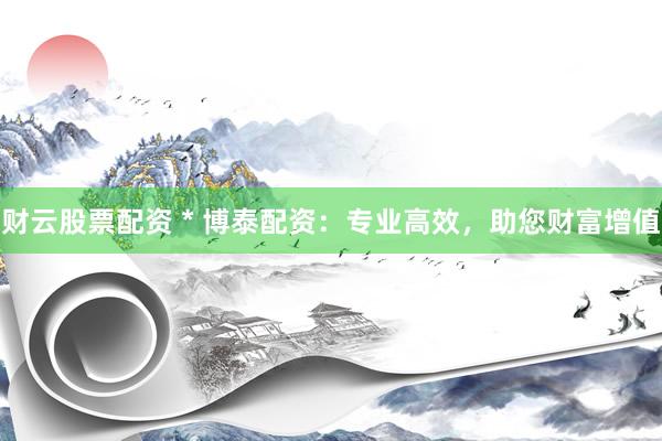财云股票配资 * 博泰配资：专业高效，助您财富增值