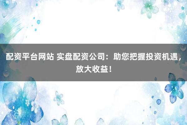 配资平台网站 实盘配资公司：助您把握投资机遇，放大收益！
