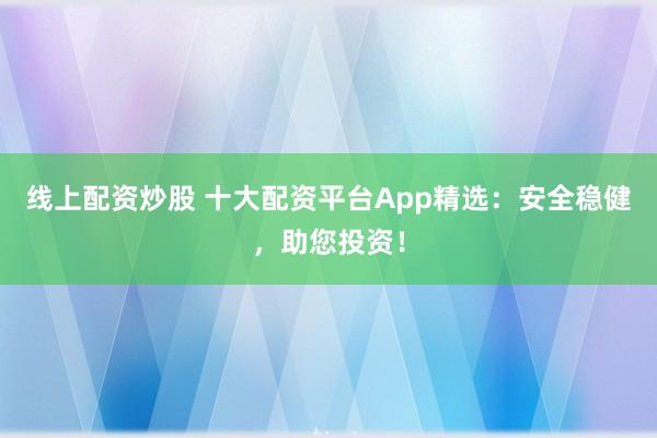 线上配资炒股 十大配资平台App精选：安全稳健，助您投资！