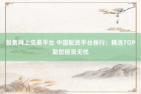 股票网上交易平台 中国配资平台排行：精选TOP助您投资无忧