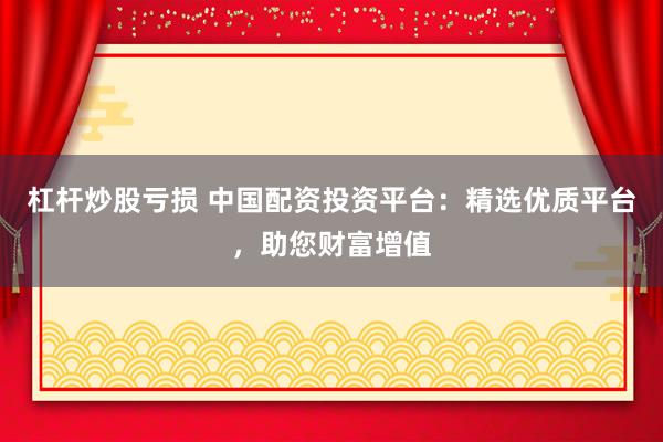 杠杆炒股亏损 中国配资投资平台：精选优质平台，助您财富增值