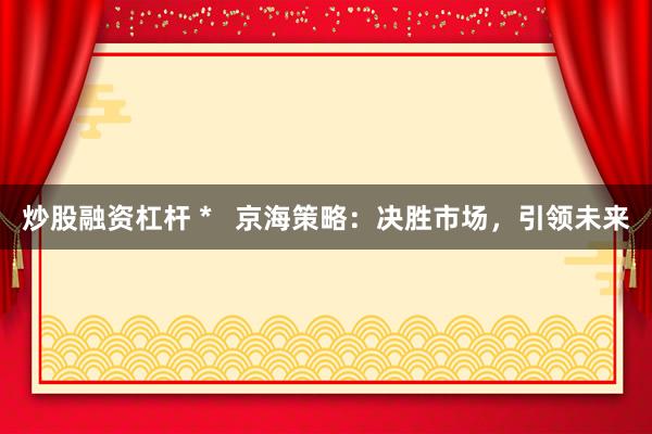 炒股融资杠杆 *   京海策略：决胜市场，引领未来
