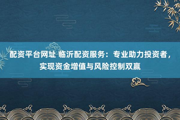 配资平台网址 临沂配资服务：专业助力投资者，实现资金增值与风险控制双赢