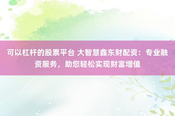 可以杠杆的股票平台 大智慧鑫东财配资：专业融资服务，助您轻松实现财富增值