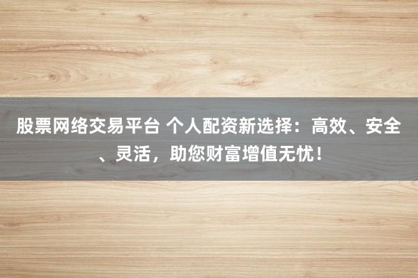股票网络交易平台 个人配资新选择：高效、安全、灵活，助您财富增值无忧！