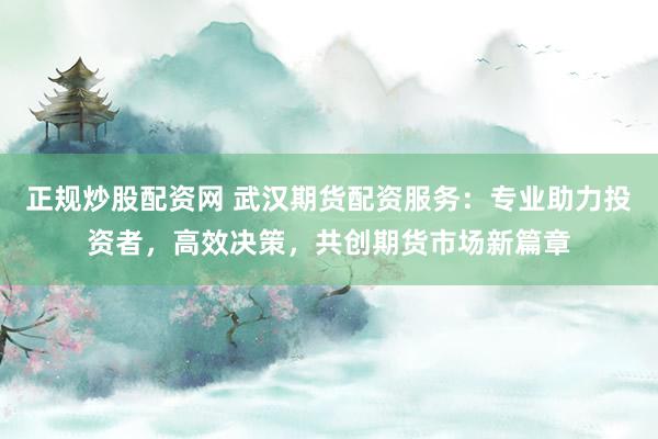 正规炒股配资网 武汉期货配资服务：专业助力投资者，高效决策，共创期货市场新篇章