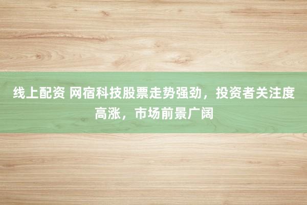 线上配资 网宿科技股票走势强劲，投资者关注度高涨，市场前景广阔