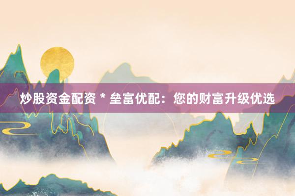 炒股资金配资 * 垒富优配：您的财富升级优选
