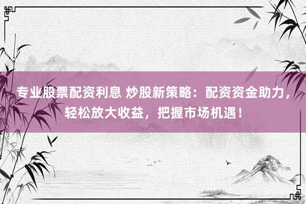 专业股票配资利息 炒股新策略：配资资金助力，轻松放大收益，把握市场机遇！