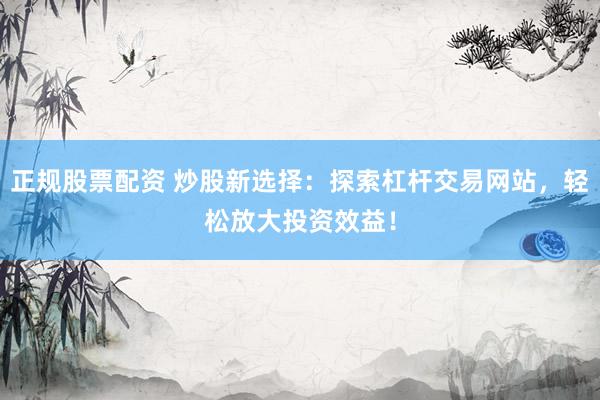 正规股票配资 炒股新选择：探索杠杆交易网站，轻松放大投资效益！