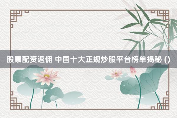 股票配资返佣 中国十大正规炒股平台榜单揭秘 ()