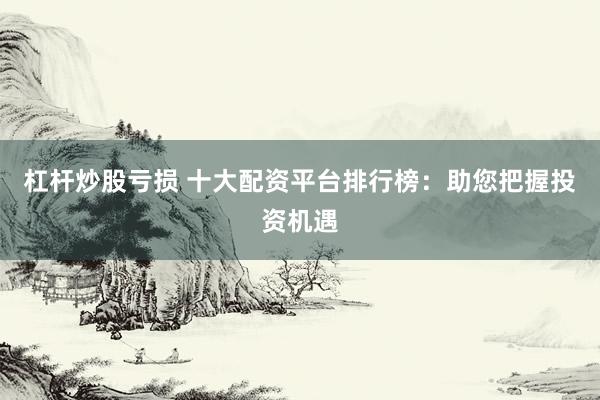 杠杆炒股亏损 十大配资平台排行榜：助您把握投资机遇