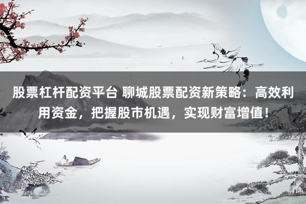 股票杠杆配资平台 聊城股票配资新策略：高效利用资金，把握股市机遇，实现财富增值！
