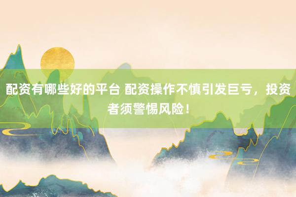 配资有哪些好的平台 配资操作不慎引发巨亏，投资者须警惕风险！