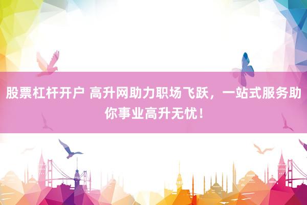 股票杠杆开户 高升网助力职场飞跃，一站式服务助你事业高升无忧！