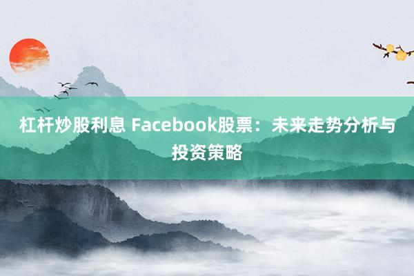 杠杆炒股利息 Facebook股票：未来走势分析与投资策略