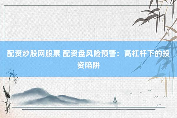 配资炒股网股票 配资盘风险预警：高杠杆下的投资陷阱