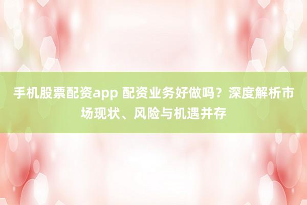 手机股票配资app 配资业务好做吗？深度解析市场现状、风险与机遇并存