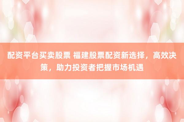 配资平台买卖股票 福建股票配资新选择，高效决策，助力投资者把握市场机遇