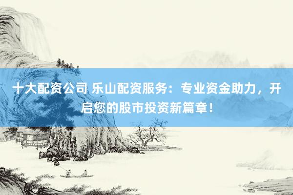 十大配资公司 乐山配资服务：专业资金助力，开启您的股市投资新篇章！