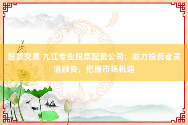 股票交易 九江专业股票配资公司：助力投资者灵活融资，把握市场机遇
