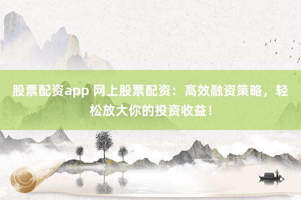 股票配资app 网上股票配资：高效融资策略，轻松放大你的投资收益！