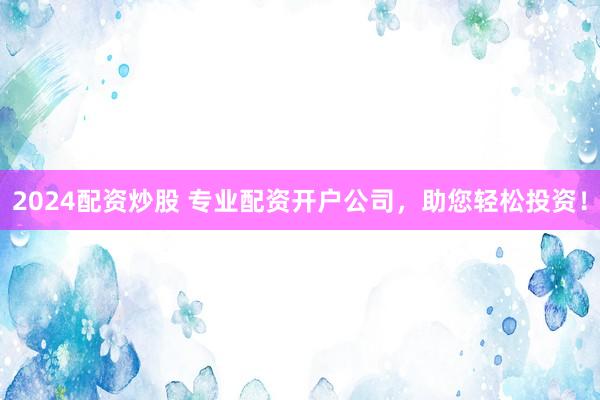 2024配资炒股 专业配资开户公司，助您轻松投资！