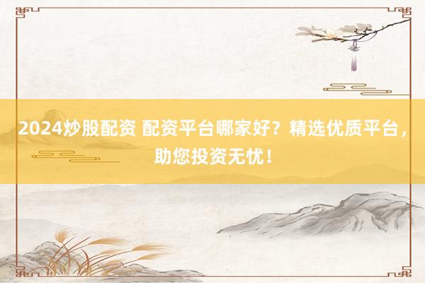 2024炒股配资 配资平台哪家好？精选优质平台，助您投资无忧！
