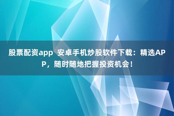 股票配资app  安卓手机炒股软件下载：精选APP，随时随地把握投资机会！