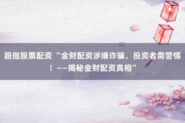 股指股票配资 “金财配资涉嫌诈骗，投资者需警惕！——揭秘金财配资真相”