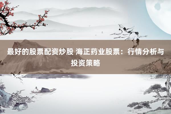 最好的股票配资炒股 海正药业股票：行情分析与投资策略