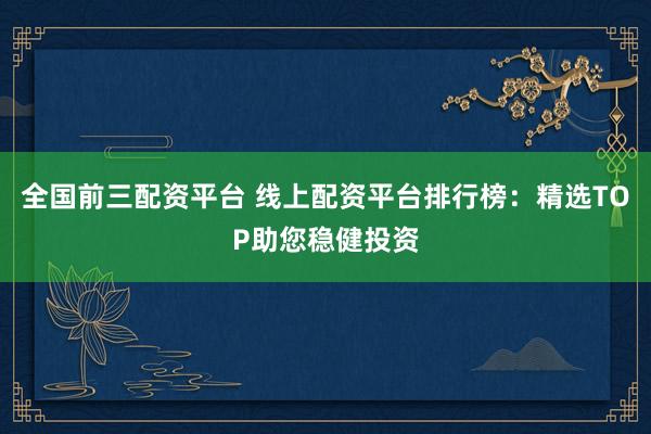 全国前三配资平台 线上配资平台排行榜：精选TOP助您稳健投资