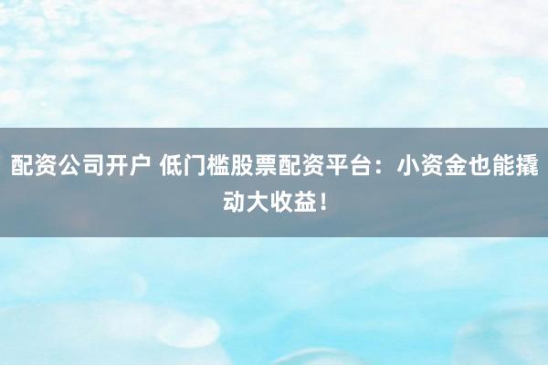 配资公司开户 低门槛股票配资平台：小资金也能撬动大收益！