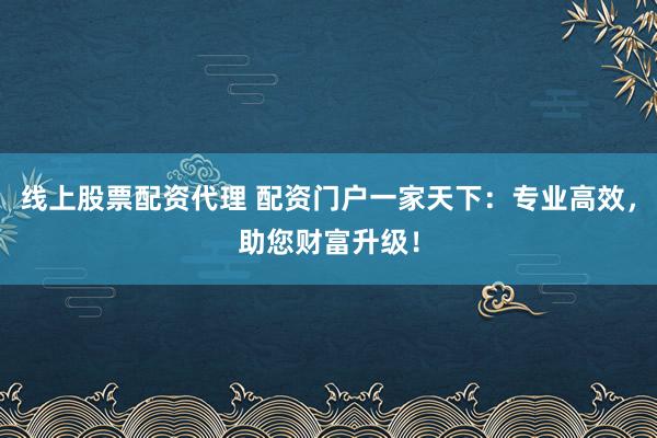 线上股票配资代理 配资门户一家天下：专业高效，助您财富升级！
