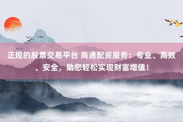 正规的股票交易平台 南通配资服务：专业、高效、安全，助您轻松实现财富增值！