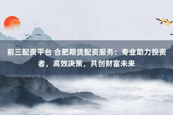 前三配资平台 合肥期货配资服务：专业助力投资者，高效决策，共创财富未来