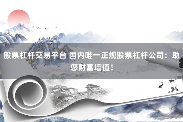股票杠杆交易平台 国内唯一正规股票杠杆公司：助您财富增值！