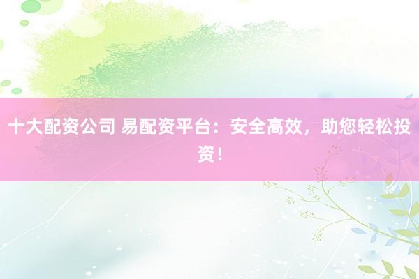 十大配资公司 易配资平台：安全高效，助您轻松投资！