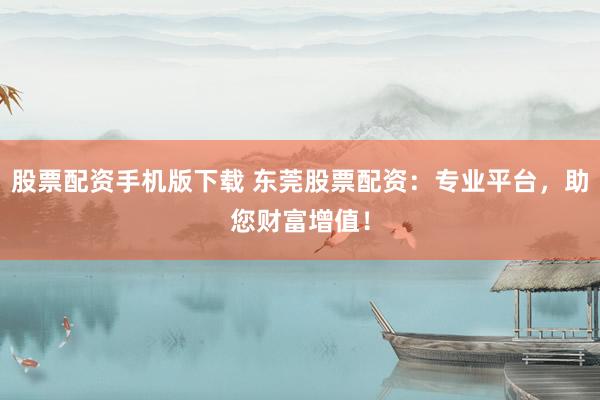 股票配资手机版下载 东莞股票配资：专业平台，助您财富增值！