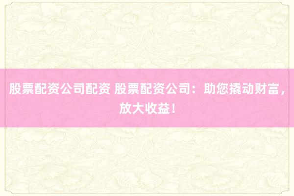 股票配资公司配资 股票配资公司：助您撬动财富，放大收益！