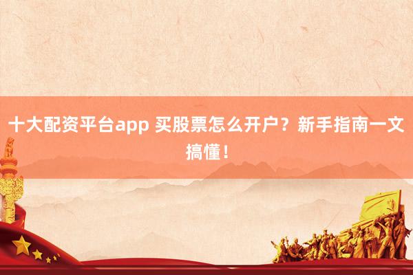 十大配资平台app 买股票怎么开户？新手指南一文搞懂！