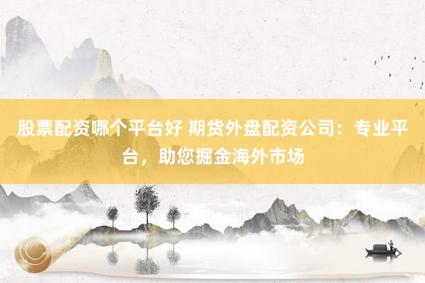 股票配资哪个平台好 期货外盘配资公司：专业平台，助您掘金海外市场